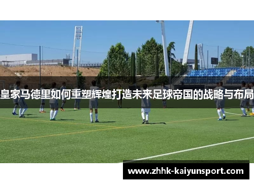 皇家马德里如何重塑辉煌打造未来足球帝国的战略与布局