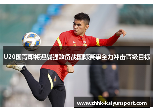 U20国青即将迎战强敌备战国际赛事全力冲击晋级目标