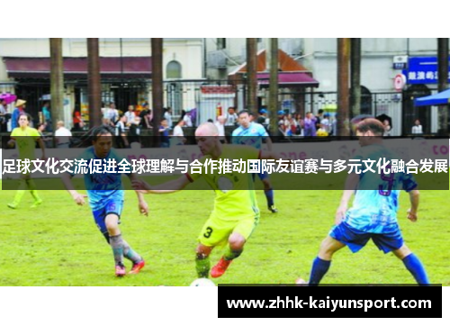 足球文化交流促进全球理解与合作推动国际友谊赛与多元文化融合发展 足球文化交流促进全球理解与合作推动国际友谊赛与多元文化融合发展