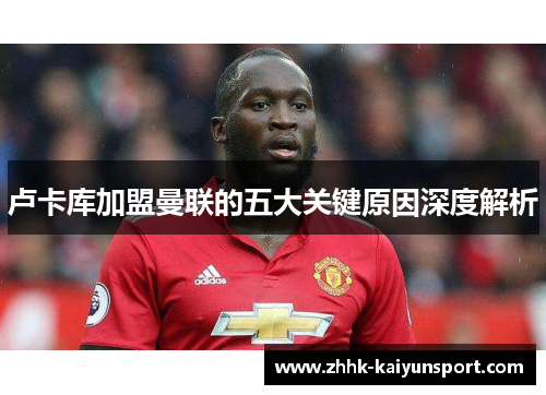 卢卡库加盟曼联的五大关键原因深度解析 卢卡库加盟曼联的五大关键原因深度解析